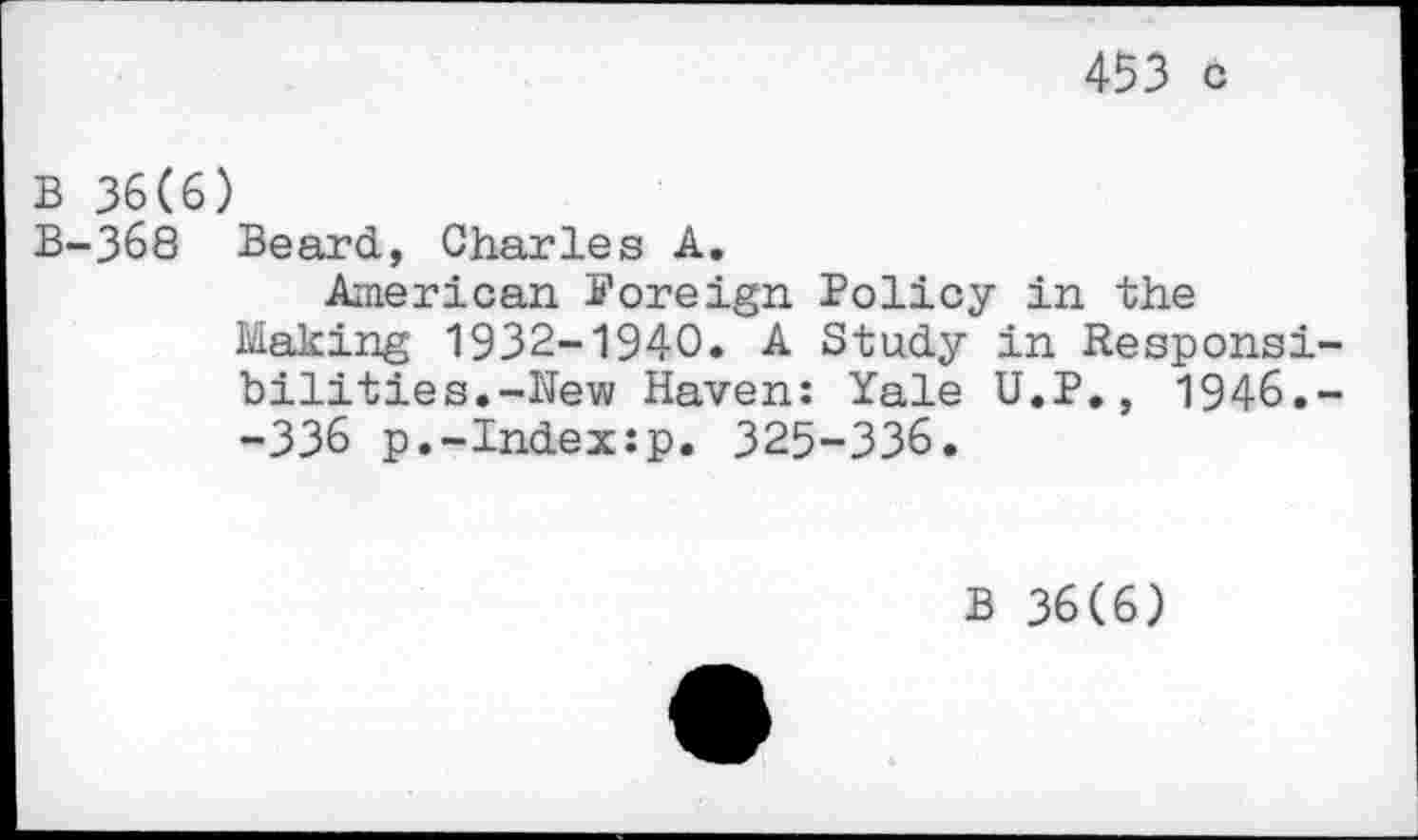 ﻿453 c
B 36(6)
B-368 Beard, Charles A.
American foreign Policy in the Making 1932-1940. A Study in Responsibilities.-Hew Haven: Yale U.P., 1946.--336 p.-Index:p. 325-336.
B 36(6)